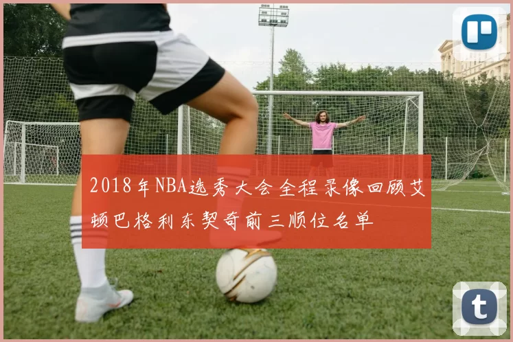 2018年NBA选秀大会全程录像回顾艾顿巴格利东契奇前三顺位名单