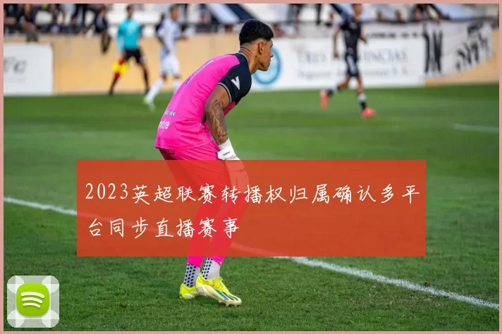 2023英超联赛转播权归属确认多平台同步直播赛事