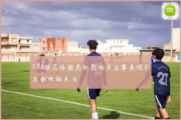 NBA球员体能危机影响季后赛表现引发教练组关注