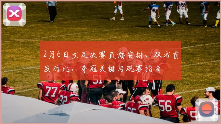 2月6日女足决赛直播安排、双方首发对比、夺冠关键与观赛指南