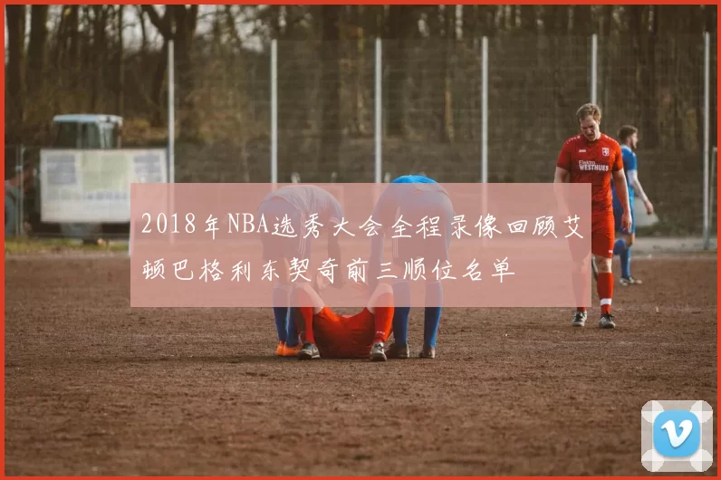 2018年NBA选秀大会全程录像回顾艾顿巴格利东契奇前三顺位名单