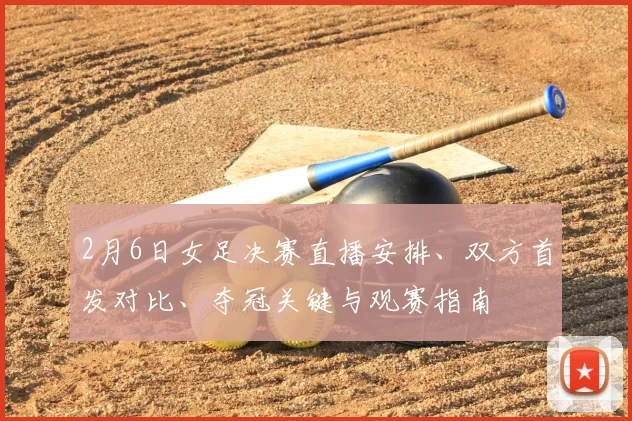 2月6日女足决赛直播安排、双方首发对比、夺冠关键与观赛指南