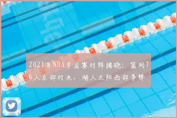 2021年NBA季后赛对阵揭晓：篮网76人东部对决，湖人太阳西部争锋