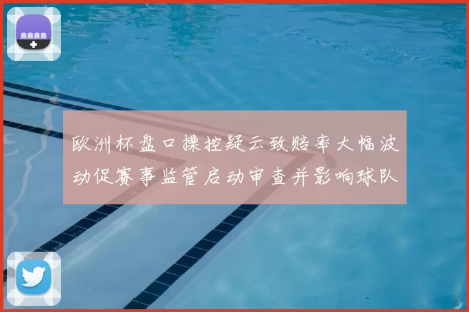 欧洲杯盘口操控疑云致赔率大幅波动促赛事监管启动审查并影响球队备战