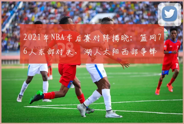 2021年NBA季后赛对阵揭晓：篮网76人东部对决，湖人太阳西部争锋
