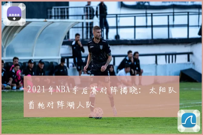 2021年NBA季后赛对阵揭晓：太阳队首轮对阵湖人队