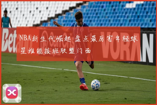 NBA新生代崛起 盘点最厉害年轻球星谁能接班联盟门面