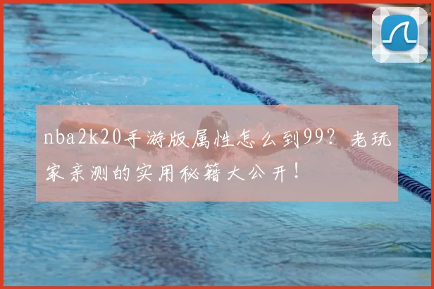 nba2k20手游版属性怎么到99？老玩家亲测的实用秘籍大公开！