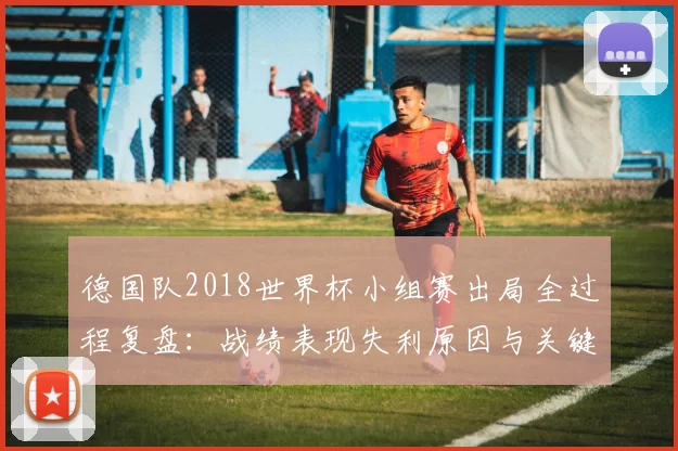 德国队2018世界杯小组赛出局全过程复盘：战绩表现失利原因与关键转折