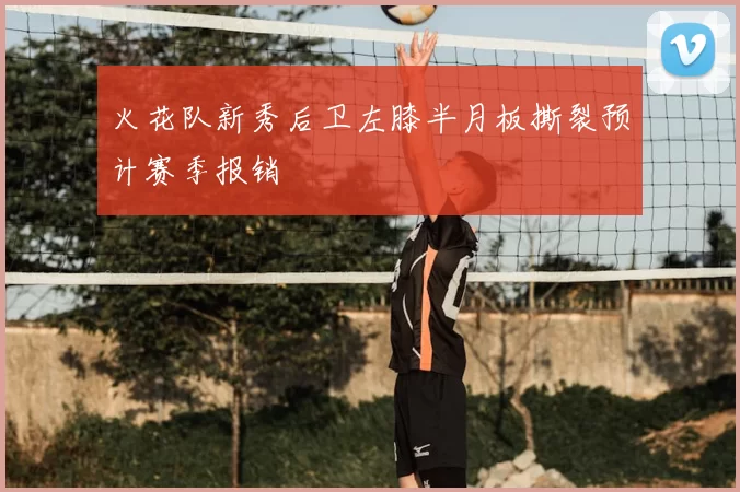 火花队新秀后卫左膝半月板撕裂预计赛季报销