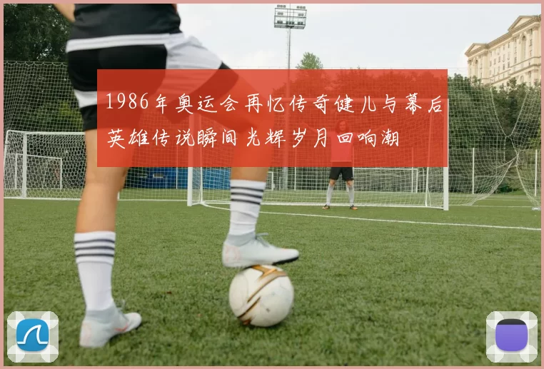 1986年奥运会再忆传奇健儿与幕后英雄传说瞬间光辉岁月回响潮