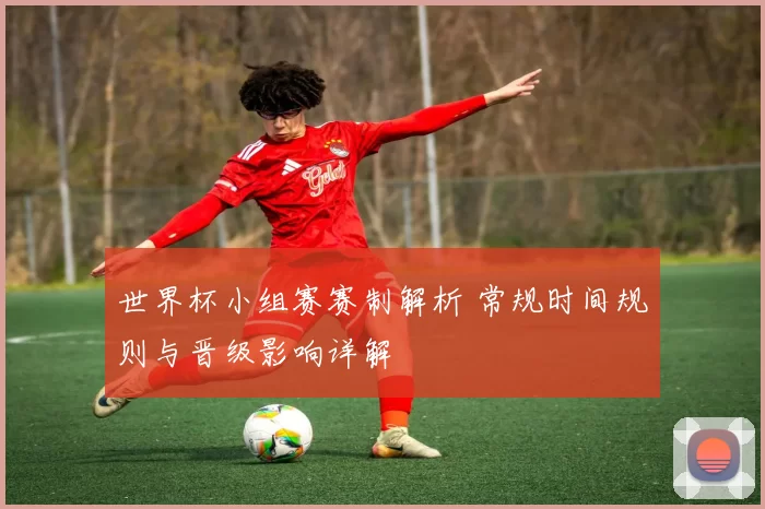 世界杯小组赛赛制解析 常规时间规则与晋级影响详解