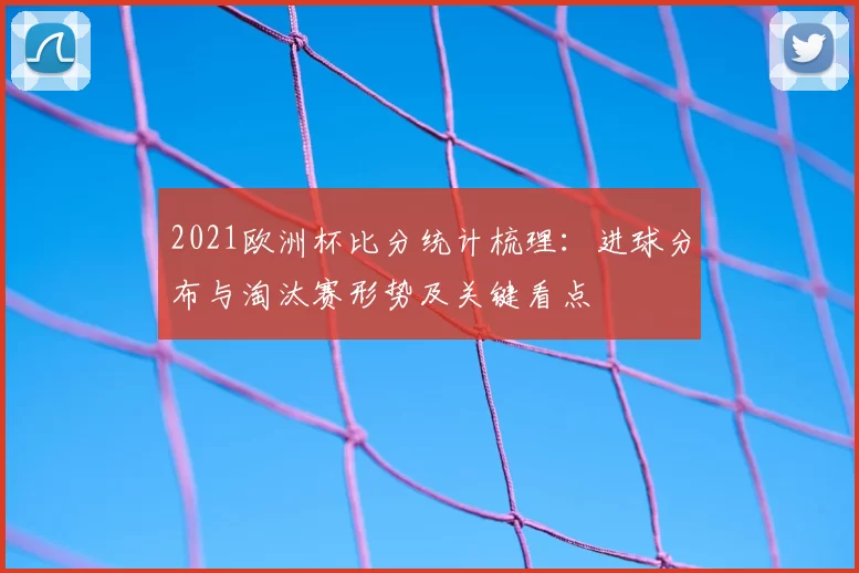 2021欧洲杯比分统计梳理：进球分布与淘汰赛形势及关键看点