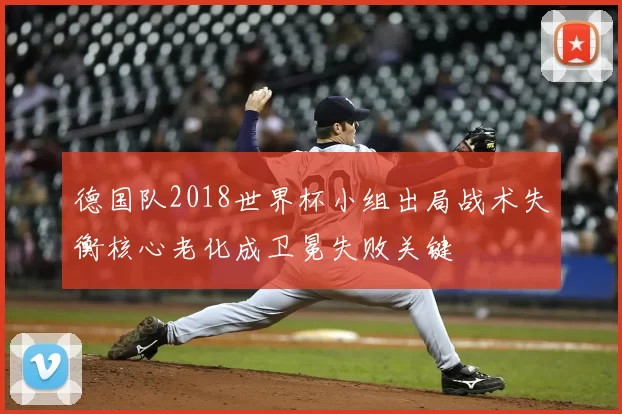德国队2018世界杯小组出局战术失衡核心老化成卫冕失败关键