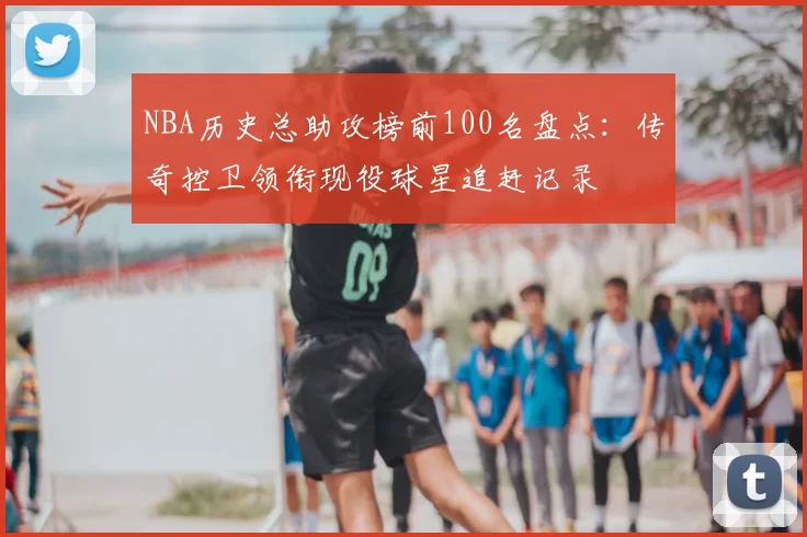 NBA历史总助攻榜前100名盘点：传奇控卫领衔现役球星追赶记录