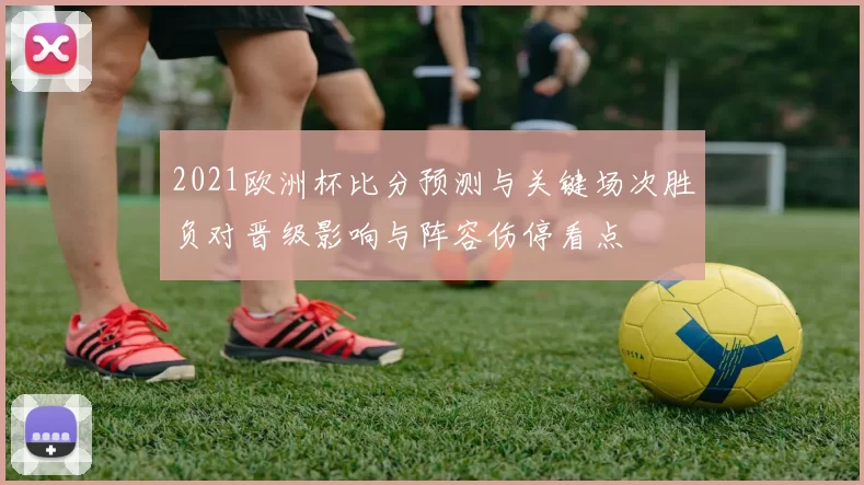 2021欧洲杯比分预测与关键场次胜负对晋级影响与阵容伤停看点