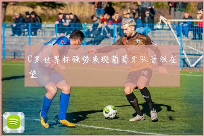 C罗世界杯强势表现葡萄牙队晋级在望