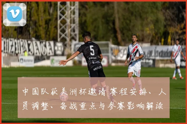 中国队获美洲杯邀请 赛程安排、人员调整、备战重点与参赛影响解读