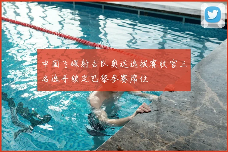 中国飞碟射击队奥运选拔赛收官三名选手锁定巴黎参赛席位